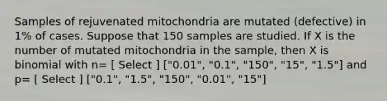 Samples of rejuvenated mitochondria are mutated (defective) in 1% of cases. Suppose that 150 samples are studied. If X is the number of mutated mitochondria in the sample, then X is binomial with n= [ Select ] ["0.01", "0.1", "150", "15", "1.5"] and p= [ Select ] ["0.1", "1.5", "150", "0.01", "15"]