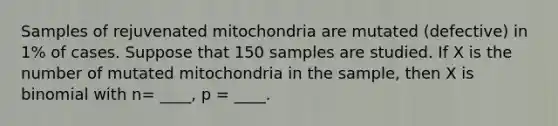 Samples of rejuvenated mitochondria are mutated (defective) in 1% of cases. Suppose that 150 samples are studied. If X is the number of mutated mitochondria in the sample, then X is binomial with n= ____, p = ____.