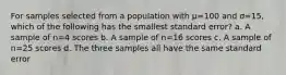 For samples selected from a population with µ=100 and ơ=15, which of the following has the smallest standard error? a. A sample of n=4 scores b. A sample of n=16 scores c. A sample of n=25 scores d. The three samples all have the same standard error