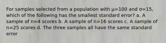 For samples selected from a population with µ=100 and ơ=15, which of the following has the smallest standard error? a. A sample of n=4 scores b. A sample of n=16 scores c. A sample of n=25 scores d. The three samples all have the same standard error