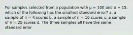 For samples selected from a population with µ = 100 and σ = 15, which of the following has the smallest standard error? a. a sample of n = 4 scores b. a sample of n = 16 scores c. a sample of n = 25 scores d. The three samples all have the same standard error