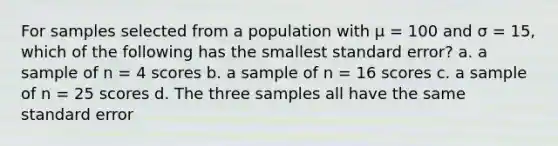 For samples selected from a population with µ = 100 and σ = 15, which of the following has the smallest standard error? a. a sample of n = 4 scores b. a sample of n = 16 scores c. a sample of n = 25 scores d. The three samples all have the same standard error