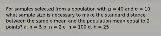 For samples selected from a population with µ = 40 and σ = 10, what sample size is necessary to make the standard distance between the sample mean and the population mean equal to 2 points? a. n = 5 b. n = 2 c. n = 100 d. n = 25