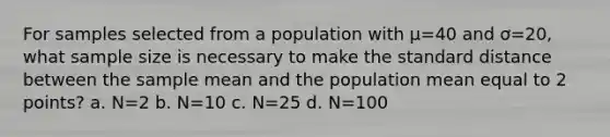 For samples selected from a population with µ=40 and ơ=20, what sample size is necessary to make the standard distance between the sample mean and the population mean equal to 2 points? a. N=2 b. N=10 c. N=25 d. N=100