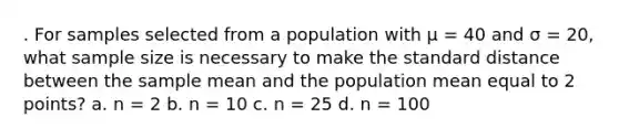 . For samples selected from a population with µ = 40 and σ = 20, what sample size is necessary to make the standard distance between the sample mean and the population mean equal to 2 points? a. n = 2 b. n = 10 c. n = 25 d. n = 100