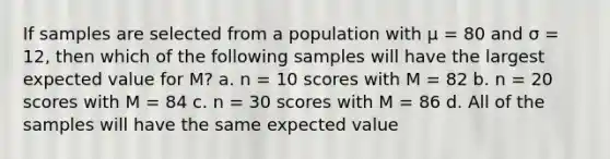 If samples are selected from a population with μ = 80 and σ = 12, then which of the following samples will have the largest expected value for M? a. n = 10 scores with M = 82 b. n = 20 scores with M = 84 c. n = 30 scores with M = 86 d. All of the samples will have the same expected value