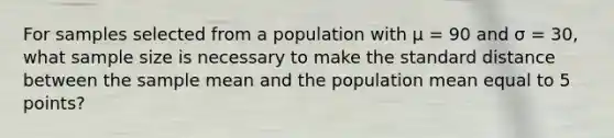 For samples selected from a population with μ = 90 and σ = 30, what sample size is necessary to make the standard distance between the sample mean and the population mean equal to 5 points?