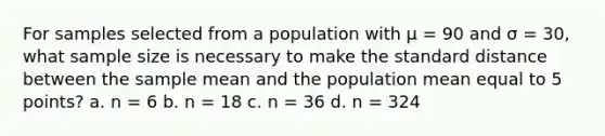 For samples selected from a population with μ = 90 and σ = 30, what sample size is necessary to make the standard distance between the sample mean and the population mean equal to 5 points? a. n = 6 b. n = 18 c. n = 36 d. n = 324