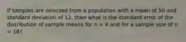 If samples are selected from a population with a mean of 50 and standard deviation of 12, then what is the standard error of the distribution of sample means for n = 4 and for a sample size of n = 16?