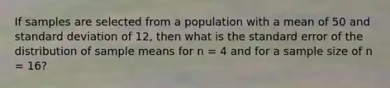 If samples are selected from a population with a mean of 50 and standard deviation of 12, then what is the standard error of the distribution of sample means for n = 4 and for a sample size of n = 16?