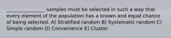 ________________ samples must be selected in such a way that every element of the population has a known and equal chance of being selected. A) Stratified random B) Systematic random C) Simple random D) Convenience E) Cluster