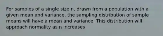 For samples of a single size n, drawn from a population with a given mean and variance, the sampling distribution of sample means will have a mean and variance. This distribution will approach normality as n increases