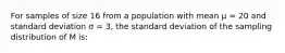 For samples of size 16 from a population with mean μ = 20 and standard deviation σ = 3, the standard deviation of the sampling distribution of M is: