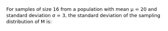 For samples of size 16 from a population with mean μ = 20 and standard deviation σ = 3, the standard deviation of the sampling distribution of M is: