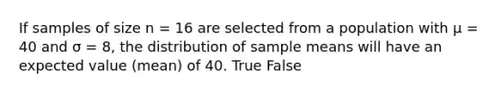 If samples of size n = 16 are selected from a population with μ = 40 and σ = 8, the distribution of sample means will have an expected value (mean) of 40.​ True False