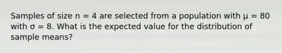 Samples of size n = 4 are selected from a population with μ = 80 with σ = 8. What is the expected value for the distribution of sample means?