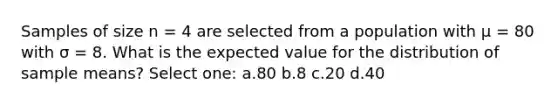 Samples of size n = 4 are selected from a population with μ = 80 with σ = 8. What is the expected value for the distribution of sample means? Select one: a.80 b.8 c.20 d.40