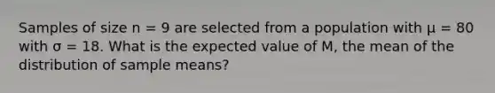 Samples of size n = 9 are selected from a population with μ = 80 with σ = 18. What is the expected value of M, the mean of the distribution of sample means?​