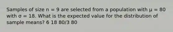 Samples of size n = 9 are selected from a population with μ = 80 with σ = 18. What is the expected value for the distribution of sample means? 6 18 80/3 80