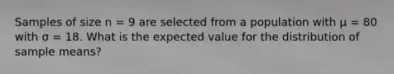 Samples of size n = 9 are selected from a population with μ = 80 with σ = 18. What is the expected value for the distribution of sample means?