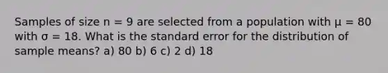 Samples of size n = 9 are selected from a population with μ = 80 with σ = 18. What is the standard error for the distribution of sample means? a) 80 b) 6 c) 2 d) 18