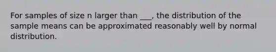 For samples of size n larger than ___, the distribution of the sample means can be approximated reasonably well by normal distribution.