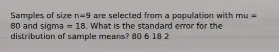 Samples of size n=9 are selected from a population with mu = 80 and sigma = 18. What is the standard error for the distribution of sample means? 80 6 18 2