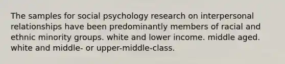 The samples for social psychology research on interpersonal relationships have been predominantly members of racial and ethnic minority groups. white and lower income. middle aged. white and middle- or upper-middle-class.