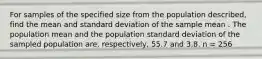 For samples of the specified size from the population described, find the mean and standard deviation of the sample mean . The population mean and the population standard deviation of the sampled population are, respectively, 55.7 and 3.8. n = 256