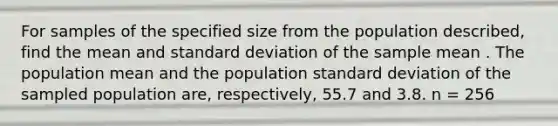 For samples of the specified size from the population described, find the mean and <a href='https://www.questionai.com/knowledge/kqGUr1Cldy-standard-deviation' class='anchor-knowledge'>standard deviation</a> of the sample mean . The population mean and the population standard deviation of the sampled population are, respectively, 55.7 and 3.8. n = 256