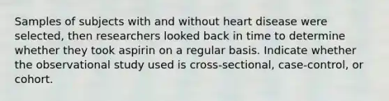 Samples of subjects with and without heart disease were selected, then researchers looked back in time to determine whether they took aspirin on a regular basis. Indicate whether the observational study used is cross-sectional, case-control, or cohort.