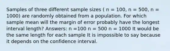 Samples of three different sample sizes ( n = 100, n = 500, n = 1000) are randomly obtained from a population. For which sample mean will the margin of error probably have the longest interval length? Answers: n =100 n = 500 n = 1000 It would be the same length for each sample It is impossible to say because it depends on the confidence interval.