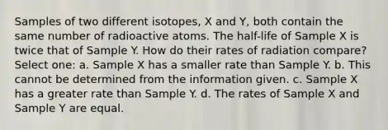 Samples of two different isotopes, X and Y, both contain the same number of radioactive atoms. The half-life of Sample X is twice that of Sample Y. How do their rates of radiation compare? Select one: a. Sample X has a smaller rate than Sample Y. b. This cannot be determined from the information given. c. Sample X has a greater rate than Sample Y. d. The rates of Sample X and Sample Y are equal.