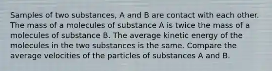 Samples of two substances, A and B are contact with each other. The mass of a molecules of substance A is twice the mass of a molecules of substance B. The average kinetic energy of the molecules in the two substances is the same. Compare the average velocities of the particles of substances A and B.