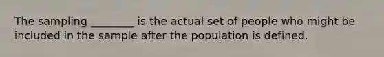 The sampling ________ is the actual set of people who might be included in the sample after the population is defined.