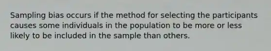 Sampling bias occurs if the method for selecting the participants causes some individuals in the population to be more or less likely to be included in the sample than others.