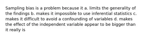 Sampling bias is a problem because it a. limits the generality of the findings b. makes it impossible to use <a href='https://www.questionai.com/knowledge/k2VaKZmkPW-inferential-statistics' class='anchor-knowledge'>inferential statistics</a> c. makes it difficult to avoid a confounding of variables d. makes the effect of the independent variable appear to be bigger than it really is