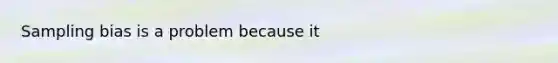 Sampling bias is a problem because it