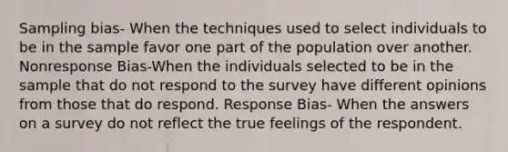 Sampling bias- When the techniques used to select individuals to be in the sample favor one part of the population over another. Nonresponse Bias-When the individuals selected to be in the sample that do not respond to the survey have different opinions from those that do respond. Response Bias- When the answers on a survey do not reflect the true feelings of the respondent.