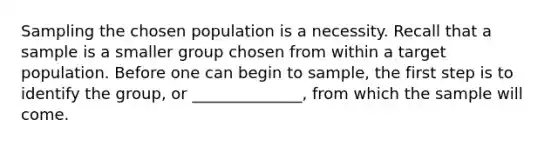 Sampling the chosen population is a necessity. Recall that a sample is a smaller group chosen from within a target population. Before one can begin to sample, the first step is to identify the group, or ______________, from which the sample will come.