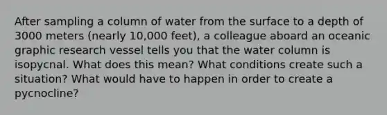 After sampling a column of water from the surface to a depth of 3000 meters (nearly 10,000 feet), a colleague aboard an oceanic graphic research vessel tells you that the water column is isopycnal. What does this mean? What conditions create such a situation? What would have to happen in order to create a pycnocline?