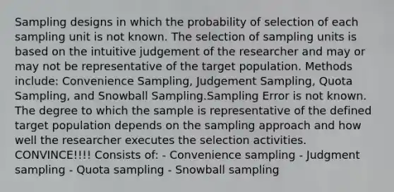 Sampling designs in which the probability of selection of each sampling unit is not known. The selection of sampling units is based on the intuitive judgement of the researcher and may or may not be representative of the target population. Methods include: Convenience Sampling, Judgement Sampling, Quota Sampling, and Snowball Sampling.Sampling Error is not known. The degree to which the sample is representative of the defined target population depends on the sampling approach and how well the researcher executes the selection activities. CONVINCE!!!! Consists of: - Convenience sampling - Judgment sampling - Quota sampling - Snowball sampling