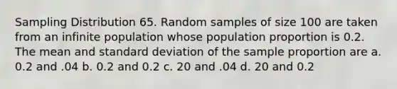 Sampling Distribution 65. Random samples of size 100 are taken from an infinite population whose population proportion is 0.2. The mean and standard deviation of the sample proportion are a. 0.2 and .04 b. 0.2 and 0.2 c. 20 and .04 d. 20 and 0.2