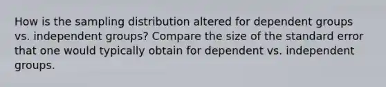 How is the sampling distribution altered for dependent groups vs. independent groups? Compare the size of the standard error that one would typically obtain for dependent vs. independent groups.