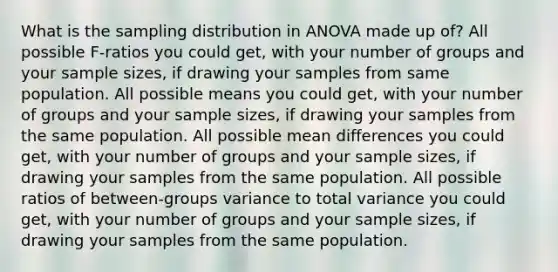 What is the sampling distribution in ANOVA made up of? All possible F-ratios you could get, with your number of groups and your sample sizes, if drawing your samples from same population. All possible means you could get, with your number of groups and your sample sizes, if drawing your samples from the same population. All possible mean differences you could get, with your number of groups and your sample sizes, if drawing your samples from the same population. All possible ratios of between-groups variance to total variance you could get, with your number of groups and your sample sizes, if drawing your samples from the same population.