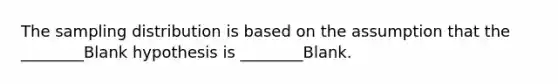 The sampling distribution is based on the assumption that the ________Blank hypothesis is ________Blank.