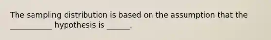 The sampling distribution is based on the assumption that the ___________ hypothesis is ______.