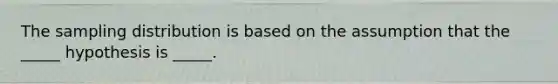 The sampling distribution is based on the assumption that the _____ hypothesis is _____.