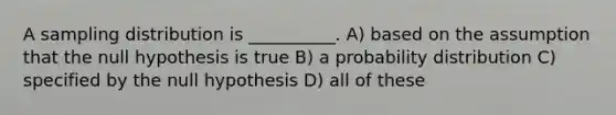 A sampling distribution is __________. A) based on the assumption that the null hypothesis is true B) a probability distribution C) specified by the null hypothesis D) all of these