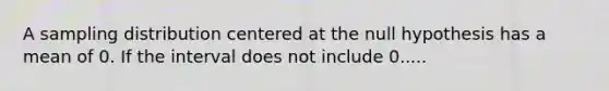 A sampling distribution centered at the null hypothesis has a mean of 0. If the interval does not include 0.....